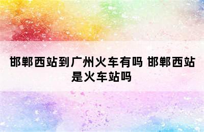 邯郸西站到广州火车有吗 邯郸西站是火车站吗